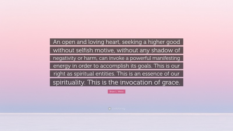 Brian L. Weiss Quote: “An open and loving heart, seeking a higher good without selfish motive, without any shadow of negativity or harm, can invoke a powerful manifesting energy in order to accomplish its goals. This is our right as spiritual entities. This is an essence of our spirituality. This is the invocation of grace.”