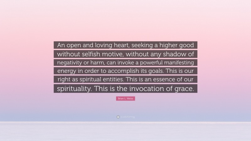 Brian L. Weiss Quote: “An open and loving heart, seeking a higher good without selfish motive, without any shadow of negativity or harm, can invoke a powerful manifesting energy in order to accomplish its goals. This is our right as spiritual entities. This is an essence of our spirituality. This is the invocation of grace.”