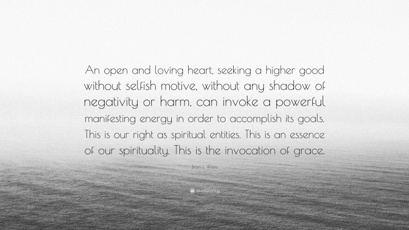 Brian L. Weiss Quote: “An open and loving heart, seeking a higher good without selfish motive, without any shadow of negativity or harm, can invoke a powerful manifesting energy in order to accomplish its goals. This is our right as spiritual entities. This is an essence of our spirituality. This is the invocation of grace.”