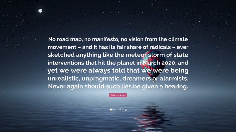 Andreas Malm Quote: “No road map, no manifesto, no vision from the climate movement – and it has its fair share of radicals – ever sketched anything like the meteor storm of state interventions that hit the planet in March 2020, and yet we were always told that we were being unrealistic, unpragmatic, dreamers or alarmists. Never again should such lies be given a hearing.”