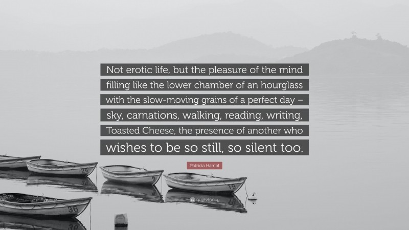 Patricia Hampl Quote: “Not erotic life, but the pleasure of the mind filling like the lower chamber of an hourglass with the slow-moving grains of a perfect day – sky, carnations, walking, reading, writing, Toasted Cheese, the presence of another who wishes to be so still, so silent too.”