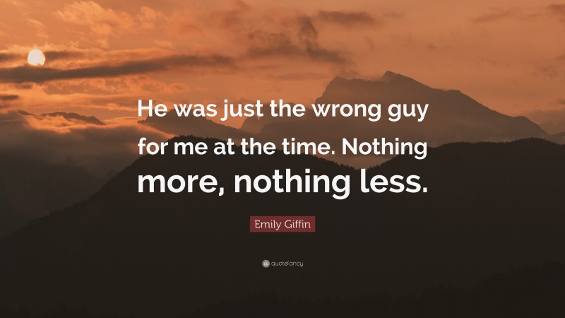 Emily Giffin Quote: “He was just the wrong guy for me at the time. Nothing more, nothing less.”