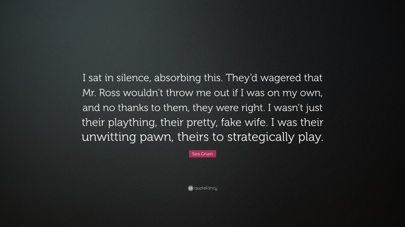 Sara Gruen Quote: “I sat in silence, absorbing this. They’d wagered that Mr. Ross wouldn’t throw me out if I was on my own, and no thanks to them, they were right. I wasn’t just their plaything, their pretty, fake wife. I was their unwitting pawn, theirs to strategically play.”