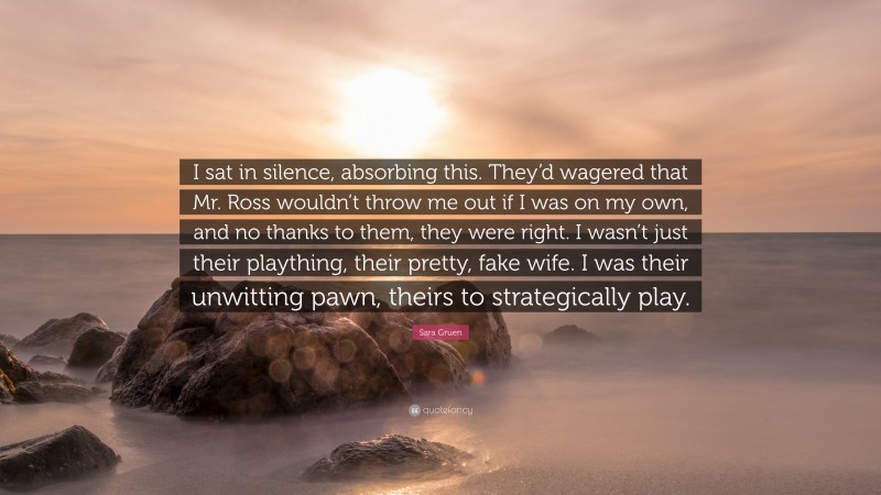 Sara Gruen Quote: “I sat in silence, absorbing this. They’d wagered that Mr. Ross wouldn’t throw me out if I was on my own, and no thanks to them, they were right. I wasn’t just their plaything, their pretty, fake wife. I was their unwitting pawn, theirs to strategically play.”