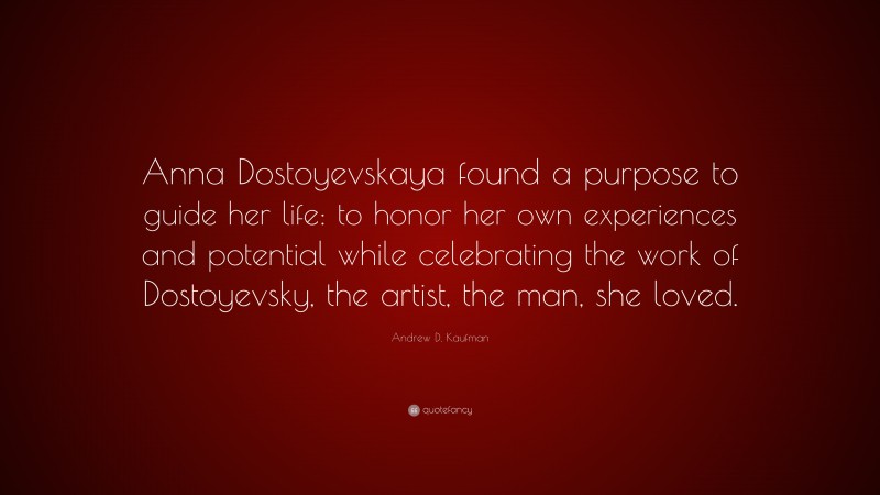 Andrew D. Kaufman Quote: “Anna Dostoyevskaya found a purpose to guide her life: to honor her own experiences and potential while celebrating the work of Dostoyevsky, the artist, the man, she loved.”