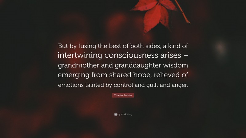 Charles Frazier Quote: “But by fusing the best of both sides, a kind of intertwining consciousness arises – grandmother and granddaughter wisdom emerging from shared hope, relieved of emotions tainted by control and guilt and anger.”