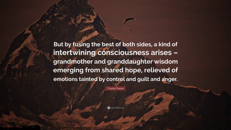 Charles Frazier Quote: “But by fusing the best of both sides, a kind of intertwining consciousness arises – grandmother and granddaughter wisdom emerging from shared hope, relieved of emotions tainted by control and guilt and anger.”