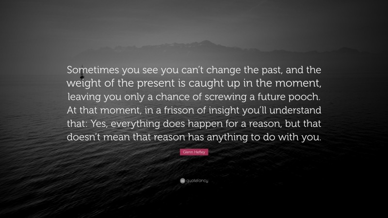 Glenn Hefley Quote: “Sometimes you see you can’t change the past, and the weight of the present is caught up in the moment, leaving you only a chance of screwing a future pooch. At that moment, in a frisson of insight you’ll understand that: Yes, everything does happen for a reason, but that doesn’t mean that reason has anything to do with you.”