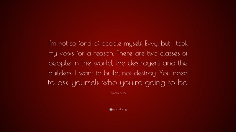 Tamora Pierce Quote: “I’m not so fond of people myself, Evvy, but I took my vows for a reason. There are two classes of people in the world, the destroyers and the builders. I want to build, not destroy. You need to ask yourself who you’re going to be.”