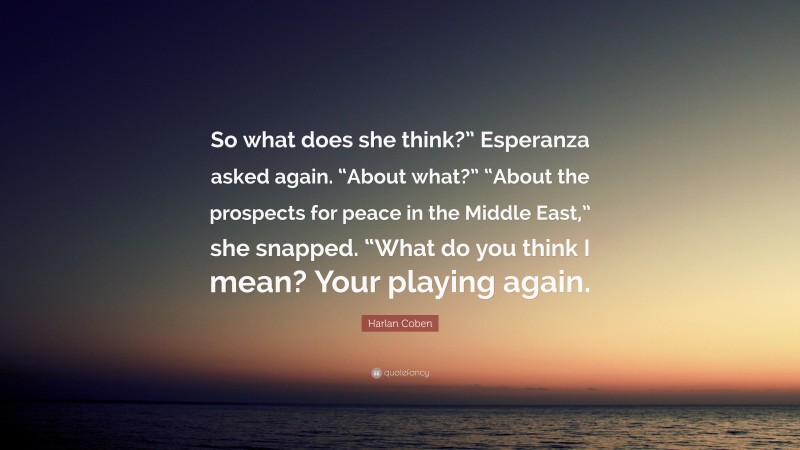 Harlan Coben Quote: “So what does she think?” Esperanza asked again. “About what?” “About the prospects for peace in the Middle East,” she snapped. “What do you think I mean? Your playing again.”