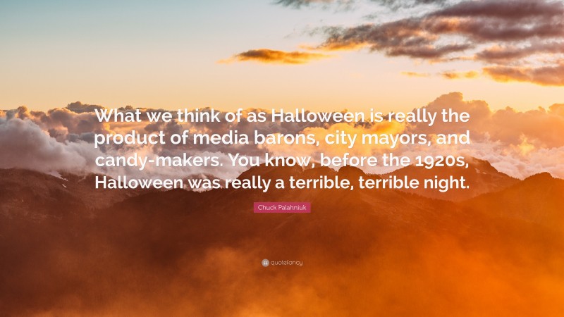 Chuck Palahniuk Quote: “What we think of as Halloween is really the product of media barons, city mayors, and candy-makers. You know, before the 1920s, Halloween was really a terrible, terrible night.”