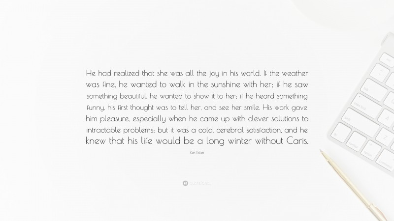 Ken Follett Quote: “He had realized that she was all the joy in his world. If the weather was fine, he wanted to walk in the sunshine with her; if he saw something beautiful, he wanted to show it to her; if he heard something funny, his first thought was to tell her, and see her smile. His work gave him pleasure, especially when he came up with clever solutions to intractable problems; but it was a cold, cerebral satisfaction, and he knew that his life would be a long winter without Caris.”