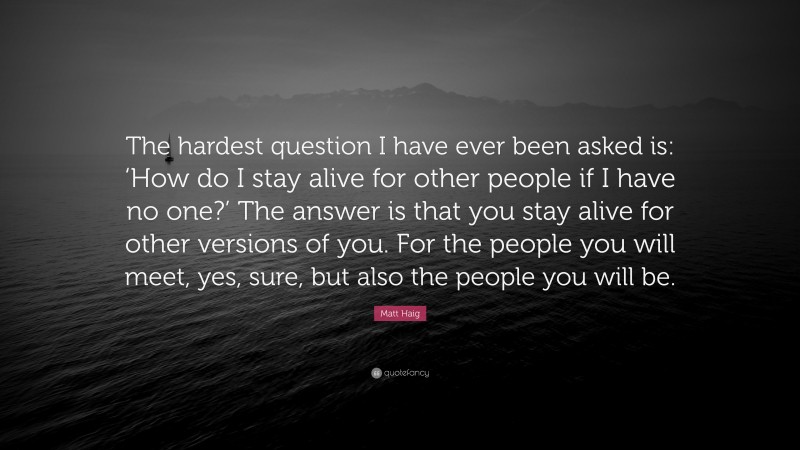 Matt Haig Quote: “The hardest question I have ever been asked is: ‘How do I stay alive for other people if I have no one?’ The answer is that you stay alive for other versions of you. For the people you will meet, yes, sure, but also the people you will be.”
