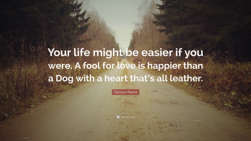 Tamora Pierce Quote: “Your life might be easier if you were. A fool for love is happier than a Dog with a heart that’s all leather.”