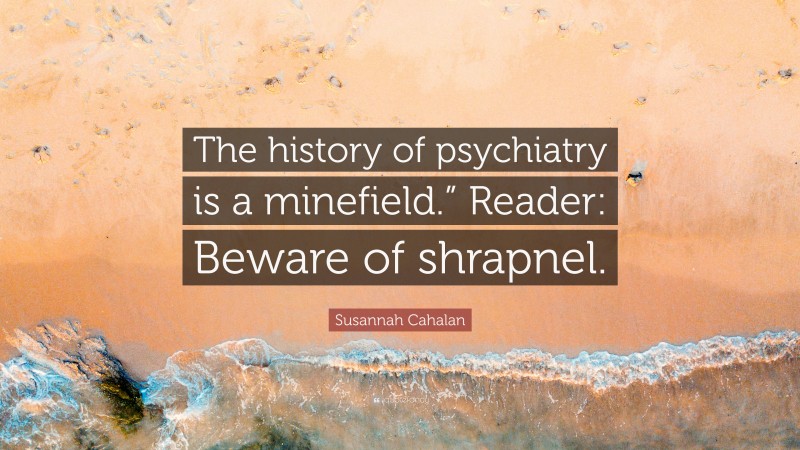 Susannah Cahalan Quote: “The history of psychiatry is a minefield.” Reader: Beware of shrapnel.”