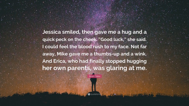 Stuart Gibbs Quote: “Jessica smiled, then gave me a hug and a quick peck on the cheek. “Good luck,” she said. I could feel the blood rush to my face. Not far away, Mike gave me a thumbs-up and a wink. And Erica, who had finally stopped hugging her own parents, was glaring at me.”