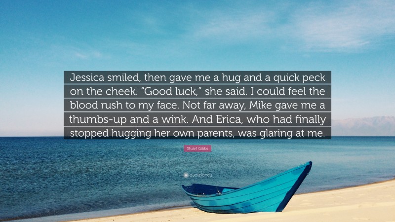 Stuart Gibbs Quote: “Jessica smiled, then gave me a hug and a quick peck on the cheek. “Good luck,” she said. I could feel the blood rush to my face. Not far away, Mike gave me a thumbs-up and a wink. And Erica, who had finally stopped hugging her own parents, was glaring at me.”