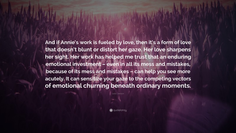 Leslie Jamison Quote: “And if Annie’s work is fueled by love, then it’s a form of love that doesn’t blunt or distort her gaze. Her love sharpens her sight. Her work has helped me trust that an enduring emotional investment – even in all its mess and mistakes, because of its mess and mistakes – can help you see more acutely. It can sensitize your gaze to the competing vectors of emotional churning beneath ordinary moments.”