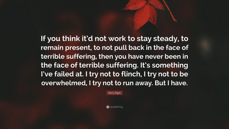 Kerry Egan Quote: “If you think it’d not work to stay steady, to remain present, to not pull back in the face of terrible suffering, then you have never been in the face of terrible suffering. It’s something I’ve failed at. I try not to flinch, I try not to be overwhelmed, I try not to run away. But I have.”