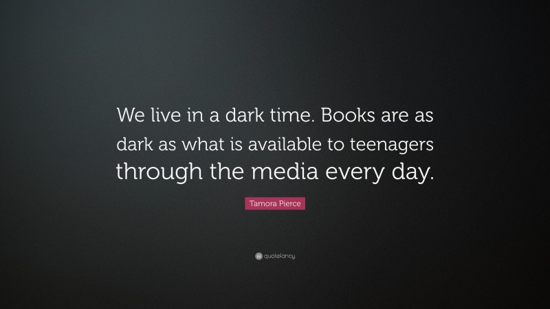 Tamora Pierce Quote: “We live in a dark time. Books are as dark as what is available to teenagers through the media every day.”