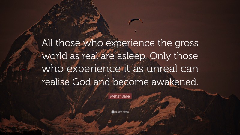 Meher Baba Quote: “All those who experience the gross world as real are asleep. Only those who experience it as unreal can realise God and become awakened.”