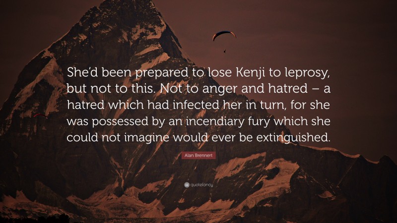 Alan Brennert Quote: “She’d been prepared to lose Kenji to leprosy, but not to this. Not to anger and hatred – a hatred which had infected her in turn, for she was possessed by an incendiary fury which she could not imagine would ever be extinguished.”
