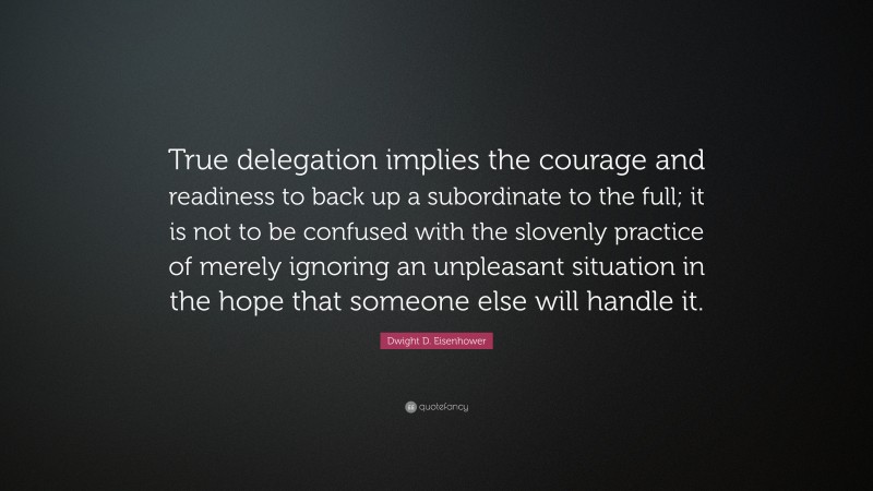 Dwight D. Eisenhower Quote: “True delegation implies the courage and readiness to back up a subordinate to the full; it is not to be confused with the slovenly practice of merely ignoring an unpleasant situation in the hope that someone else will handle it.”