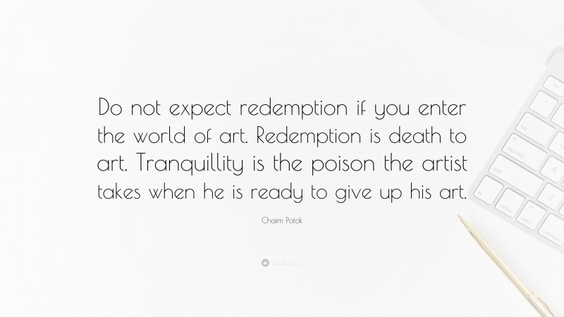 Chaim Potok Quote: “Do not expect redemption if you enter the world of art. Redemption is death to art. Tranquillity is the poison the artist takes when he is ready to give up his art.”
