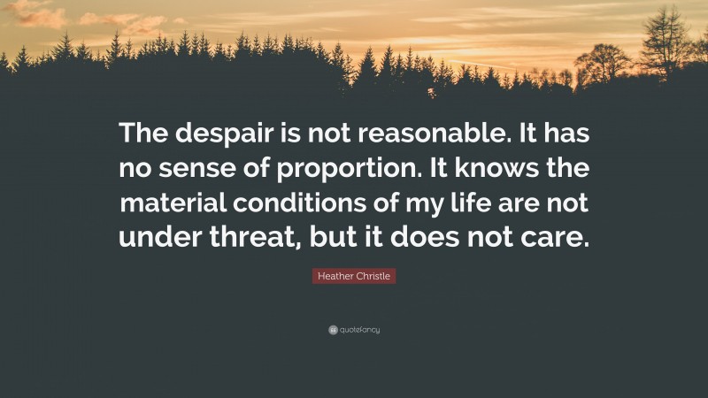 Heather Christle Quote: “The despair is not reasonable. It has no sense of proportion. It knows the material conditions of my life are not under threat, but it does not care.”