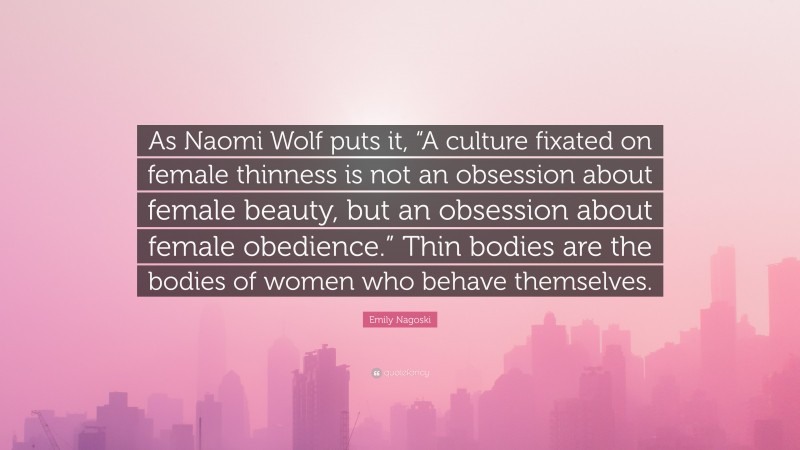 Emily Nagoski Quote: “As Naomi Wolf puts it, “A culture fixated on female thinness is not an obsession about female beauty, but an obsession about female obedience.” Thin bodies are the bodies of women who behave themselves.”