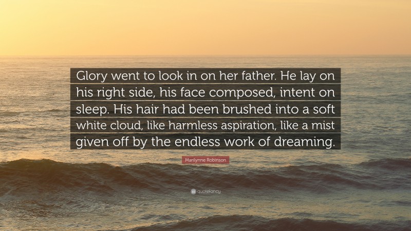 Marilynne Robinson Quote: “Glory went to look in on her father. He lay on his right side, his face composed, intent on sleep. His hair had been brushed into a soft white cloud, like harmless aspiration, like a mist given off by the endless work of dreaming.”