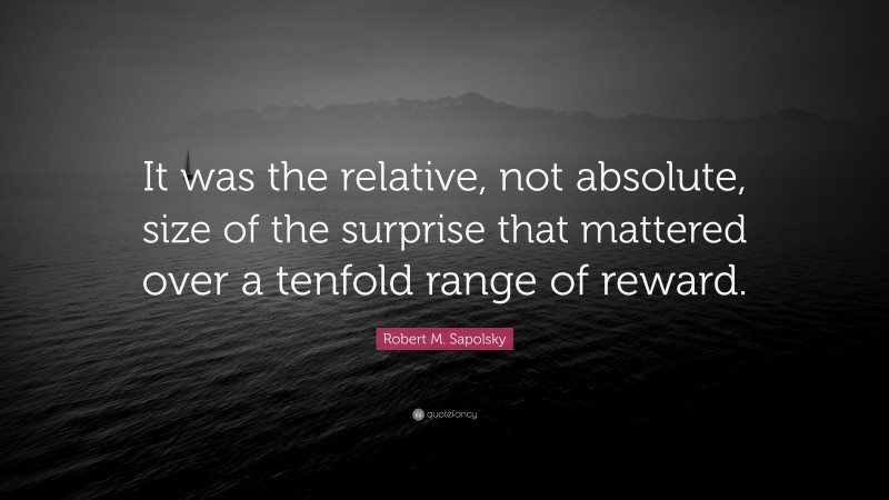 Robert M. Sapolsky Quote: “It was the relative, not absolute, size of the surprise that mattered over a tenfold range of reward.”