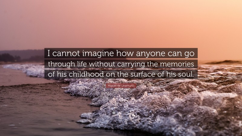 Miguel de Unamuno Quote: “I cannot imagine how anyone can go through life without carrying the memories of his childhood on the surface of his soul.”