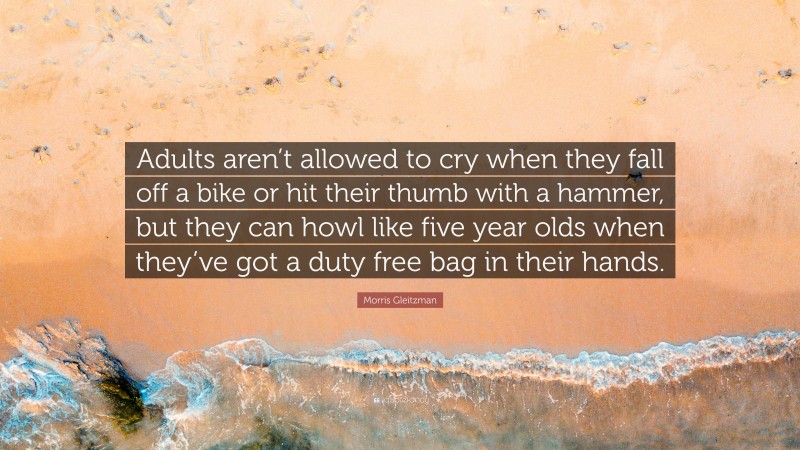 Morris Gleitzman Quote: “Adults aren’t allowed to cry when they fall off a bike or hit their thumb with a hammer, but they can howl like five year olds when they’ve got a duty free bag in their hands.”