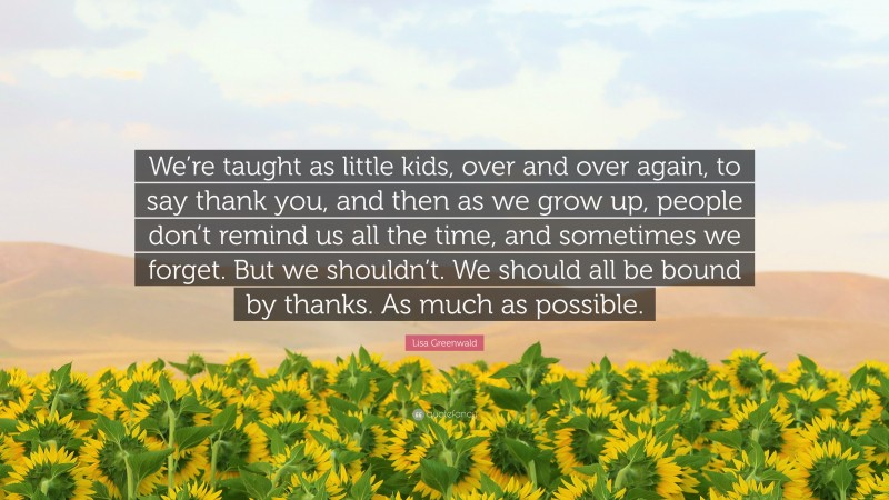 Lisa Greenwald Quote: “We’re taught as little kids, over and over again, to say thank you, and then as we grow up, people don’t remind us all the time, and sometimes we forget. But we shouldn’t. We should all be bound by thanks. As much as possible.”