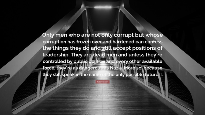 Ralph Ellison Quote: “Only men who are not only corrupt but whose corruption has frozen over and hardened can confess the things they do and still accept positions of leadership. They are dead men and unless they’re controlled by public opinion and every other available force, they’re as dangerous as Nazis. More so, because they still speak in the name of the only possible future. I.”