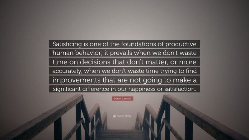 Daniel J. Levitin Quote: “Satisficing is one of the foundations of productive human behavior; it prevails when we don’t waste time on decisions that don’t matter, or more accurately, when we don’t waste time trying to find improvements that are not going to make a significant difference in our happiness or satisfaction.”