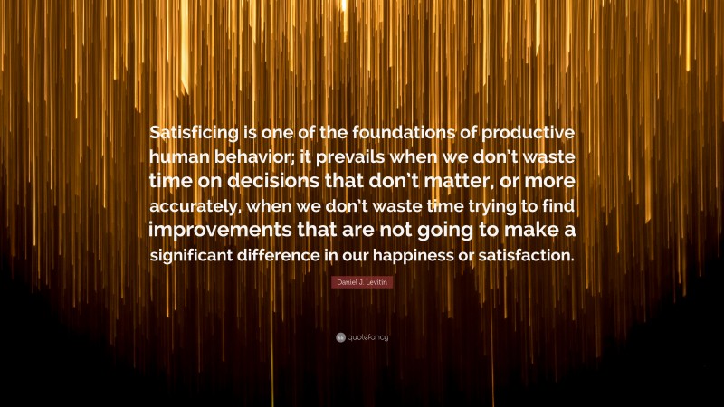 Daniel J. Levitin Quote: “Satisficing is one of the foundations of productive human behavior; it prevails when we don’t waste time on decisions that don’t matter, or more accurately, when we don’t waste time trying to find improvements that are not going to make a significant difference in our happiness or satisfaction.”