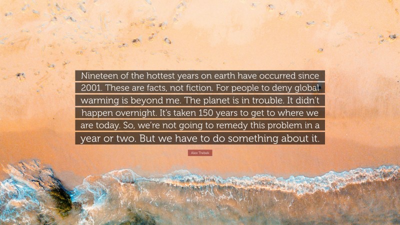 Alex Trebek Quote: “Nineteen of the hottest years on earth have occurred since 2001. These are facts, not fiction. For people to deny global warming is beyond me. The planet is in trouble. It didn’t happen overnight. It’s taken 150 years to get to where we are today. So, we’re not going to remedy this problem in a year or two. But we have to do something about it.”