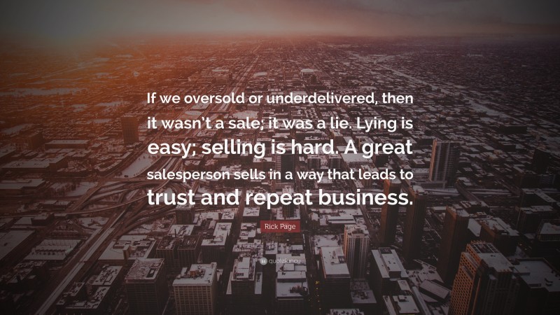 Rick Page Quote: “If we oversold or underdelivered, then it wasn’t a sale; it was a lie. Lying is easy; selling is hard. A great salesperson sells in a way that leads to trust and repeat business.”