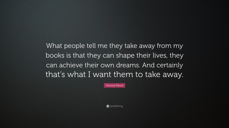 Tamora Pierce Quote: “What people tell me they take away from my books is that they can shape their lives, they can achieve their own dreams. And certainly that’s what I want them to take away.”