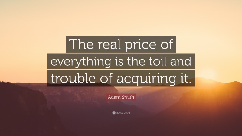 Adam Smith Quote: “The real price of everything is the toil and trouble of acquiring it.”