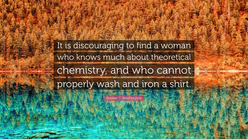 Booker T. Washington Quote: “It is discouraging to find a woman who knows much about theoretical chemistry, and who cannot properly wash and iron a shirt.”