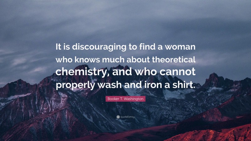 Booker T. Washington Quote: “It is discouraging to find a woman who knows much about theoretical chemistry, and who cannot properly wash and iron a shirt.”