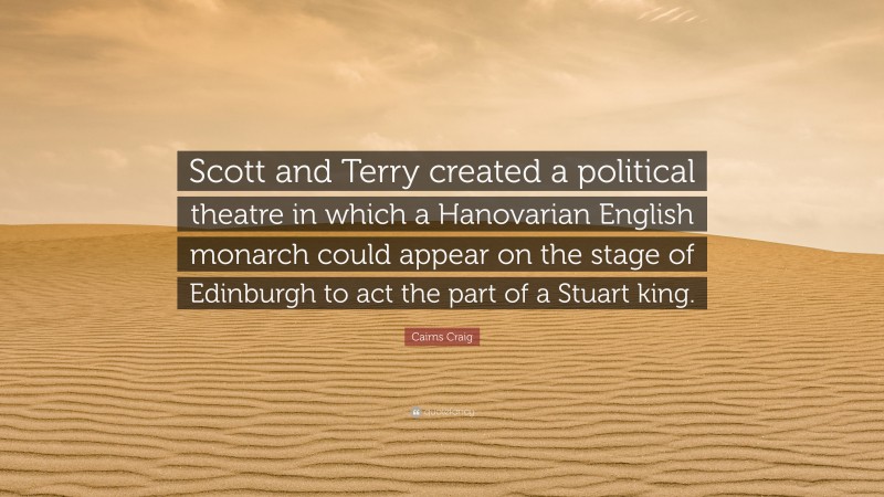 Cairns Craig Quote: “Scott and Terry created a political theatre in which a Hanovarian English monarch could appear on the stage of Edinburgh to act the part of a Stuart king.”
