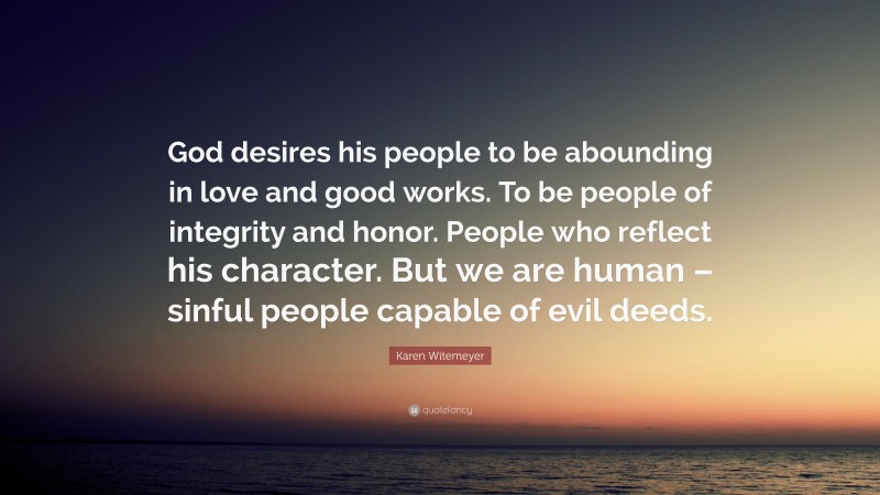 Karen Witemeyer Quote: “God desires his people to be abounding in love and good works. To be people of integrity and honor. People who reflect his character. But we are human – sinful people capable of evil deeds.”