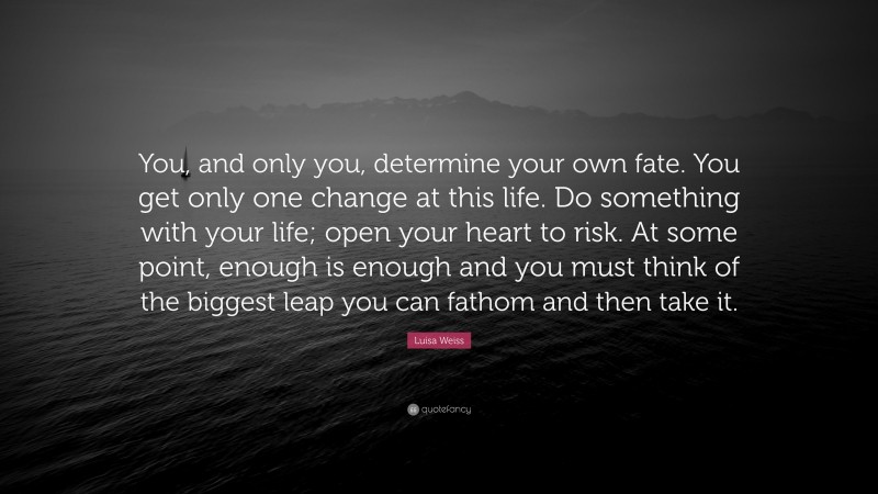 Luisa Weiss Quote: “You, and only you, determine your own fate. You get only one change at this life. Do something with your life; open your heart to risk. At some point, enough is enough and you must think of the biggest leap you can fathom and then take it.”