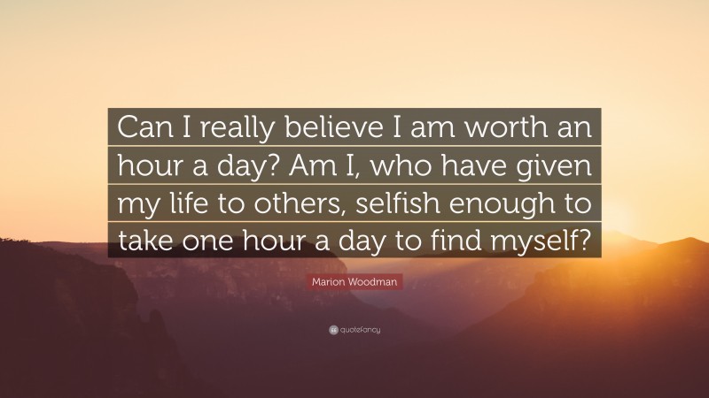 Marion Woodman Quote: “Can I really believe I am worth an hour a day? Am I, who have given my life to others, selfish enough to take one hour a day to find myself?”