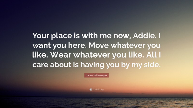 Karen Witemeyer Quote: “Your place is with me now, Addie. I want you here. Move whatever you like. Wear whatever you like. All I care about is having you by my side.”