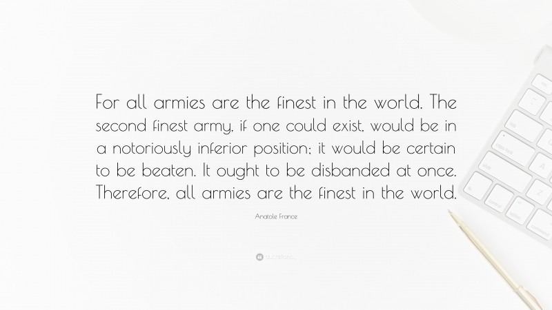 Anatole France Quote: “For all armies are the finest in the world. The second finest army, if one could exist, would be in a notoriously inferior position; it would be certain to be beaten. It ought to be disbanded at once. Therefore, all armies are the finest in the world.”